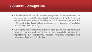 Aldosterone Antagonists
▪ Administration of an aldosterone antagonist, either eplerenone or
spironolactone, should be considered within the first 2 weeks following
MI in all patients already receiving an ACE inhibitor who have EF
≤40% and either heart failure symptoms or a diagnosis of diabetes
mellitus to reduce mortality.
▪ Aldosterone plays an important role in heart failure and MI because it
promotes vascular and myocardial fibrosis, endothelial dysfunction,
hypertension, LV hypertrophy, sodium retention, potassium and
magnesium loss, and arrhythmias.
 