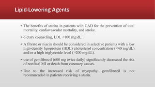 Lipid-Lowering Agents
▪ The benefits of statins in patients with CAD for the prevention of total
mortality, cardiovascular mortality, and stroke.
▪ dietary counseling, LDL <100 mg/dL.
▪ A fibrate or niacin should be considered in selective patients with a low
high-density lipoprotein (HDL) cholesterol concentration (<40 mg/dL)
and/or a high triglyceride level (>200 mg/dL).
▪ use of gemfibrozil (600 mg twice daily) significantly decreased the risk
of nonfatal MI or death from coronary causes.
▪ Due to the increased risk of myopathy, gemfibrozil is not
recommended in patients receiving a statin.
 