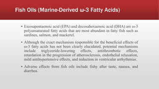 Fish Oils (Marine-Derived ω-3 Fatty Acids)
▪ Eicosapentaenoic acid (EPA) and docosahexaenoic acid (DHA) are ω-3
polyunsaturated fatty acids that are most abundant in fatty fish such as
sardines, salmon, and mackerel.
▪ Although the exact mechanism responsible for the beneficial effects of
ω-3 fatty acids has not been clearly elucidated, potential mechanisms
include triglyceride-lowering effects, antithrombotic effects,
retardation in the progression of atherosclerosis, endothelial relaxation,
mild antihypertensive effects, and reduction in ventricular arrhythmias.
▪ Adverse effects from fish oils include fishy after taste, nausea, and
diarrhea.
 