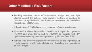 Other Modifiable Risk Factors
▪ Smoking cessation, control of hypertension, weight loss, and tight
glucose control for patients with diabetes mellitus, in addition to
treatment of dyslipidemia, are important treatments for secondary
prevention of CHD events.
▪ All patients with CAD should receive annual influenza vaccination.
▪ Hypertension should be strictly controlled to a target blood pressure
<130/80 and even lower, and to <120/80 in patients with LV
dysfunction according to recently published guidelines from AHA.
▪ Patients who are overweight should be educated on the importance of
regular exercise, healthy eating habits, and of reaching and maintaining
an ideal weight.
 