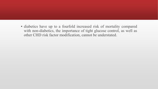 ▪ diabetics have up to a fourfold increased risk of mortality compared
with non-diabetics, the importance of tight glucose control, as well as
other CHD risk factor modification, cannot be understated.
 