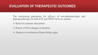 EVALUATION OF THERAPEUTIC OUTCOMES
The monitoring parameters for efficacy of non-pharmacologic and
pharmacotherapy for both STE and NSTE ACS are similar:
 Relief of ischemic discomfort
 Return of ECG changes to baseline
 Absence or resolution of heart failure signs
 