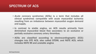 SPECTRUM OF ACS
▪ Acute coronary syndromes (ACSs) is a term that includes all
clinical syndromes compatible with acute myocardial ischemia
resulting from an imbalance between myocardial oxygen demand
and supply.
▪ In contrast to stable angina, an ACS results primarily from
diminished myocardial blood flow secondary to an occlusive or
partially occlusive coronary artery thrombus.
▪ ACSs are classified according to electrocardiographic (ECG)
changes into STE ACS, also called STEMI, and NSTE ACS, which
includes NSTE MI and unstable angina
@Dr.Prasad Chinchole
 
