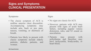Signs and Symptoms
CLINICAL PRESENTATION
Symptoms
▪ The classic symptom of ACS is
midline anterior chest discomfort.
Accompanying symptoms may
include arm, back or jaw pain,
nausea, vomiting, or shortness of
breath.
▪ Patients less likely to present with
classic symptoms include elderly
patients, diabetic patients, and
women.
Signs
▪ No signs are classic for ACS.
▪ However, patients with ACS may
present with signs of acute heart
failure, including jugular venous
distension, rales, and S3 sound on
auscultation.
▪ Patients may present with
arrhythmias and therefore may
have tachycardia, bradycardia, or
heart block.
@Dr.Prasad Chinchole
 