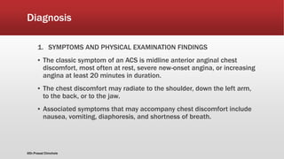 Diagnosis
1. SYMPTOMS AND PHYSICAL EXAMINATION FINDINGS
▪ The classic symptom of an ACS is midline anterior anginal chest
discomfort, most often at rest, severe new-onset angina, or increasing
angina at least 20 minutes in duration.
▪ The chest discomfort may radiate to the shoulder, down the left arm,
to the back, or to the jaw.
▪ Associated symptoms that may accompany chest discomfort include
nausea, vomiting, diaphoresis, and shortness of breath.
@Dr.Prasad Chinchole
 