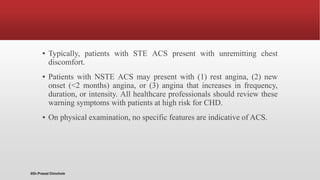 ▪ Typically, patients with STE ACS present with unremitting chest
discomfort.
▪ Patients with NSTE ACS may present with (1) rest angina, (2) new
onset (<2 months) angina, or (3) angina that increases in frequency,
duration, or intensity. All healthcare professionals should review these
warning symptoms with patients at high risk for CHD.
▪ On physical examination, no specific features are indicative of ACS.
@Dr.Prasad Chinchole
 