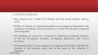 2. TWELVE-LEAD ECG
▪ Key features of a 12-lead ECG identify and risk stratify patients with an
ACS.
▪ Within 10 minutes of a patient presenting to an emergency department with
symptoms of ischemic chest discomfort, a 12-lead ECG should be obtained
and interpreted.
▪ Key findings on review of a 12-lead ECG indicating myocardial ischemia
or MI are ST-segment elevation, ST-segment depression, and T-wave
inversion.
▪ ST-segment and/or T-wave changes in contiguous leads help to identify the
location of the coronary artery that is the cause of the ischemia or
infarction.
@Dr.Prasad Chinchole
 