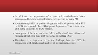 ▪ In addition, the appearance of a new left bundle-branch block
accompanied by chest discomfort is highly specific for acute MI.
▪ Approximately 65% of patients diagnosed with MI present with STE
on ECG; the remainder have ST-segment depression, T-wave inversion,
or in some instances, no ECG changes.
▪ Some parts of the heart are more “electrically silent” than others, and
myocardial ischemia may not be detected on surface ECG.
▪ Therefore, it is important to review findings from the ECG in
conjunction with biochemical markers of myocardial necrosis.
@Dr.Prasad Chinchole
 
