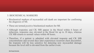 3. BIOCHEMICAL MARKERS
▪ Biochemical markers of myocardial cell death are important for confirming
the diagnosis of MI.
▪ These are termed positive biochemical markers for MI.
▪ Although troponins and CK MB appear in the blood within 6 hours of
infarction, troponins stay elevated in the blood for up to 10 days, whereas
CK MB returns to normal values within 48 hours.
▪ Therefore, if a patient is admitted with elevated troponin and CK MB
concentrations and several days later experiences recurrent chest discomfort,
the troponin will be less sensitive for detecting new myocardial damage
because the level still is elevated from the earlier event.
@Dr.Prasad Chinchole
 