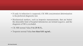 ▪ If early re-infarction is suspected, CK MB concentration determination
is the preferred diagnostic test.
▪ Biochemical markers, such as troponin measurements, that are below
the detectable limit of hospital laboratories are termed negative, and the
diagnosis of MI is excluded.
▪ CK MB normal Value 5 to 25 IU/L.
▪ Troponin normal Value less than 0.01 ng/mL.
@Dr.Prasad Chinchole
 
