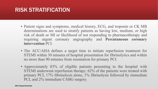 RISK STRATIFICATION
▪ Patient signs and symptoms, medical history, ECG, and troponin or CK MB
determinations are used to stratify patients as having low, medium, or high
risk of death or MI or likelihood of not responding to pharmacotherapy and
requiring urgent coronary angiography and Percutaneous coronary
intervention PCI.
▪ The ACC/AHA defines a target time to initiate reperfusion treatment for
STEMI within 30 minutes of hospital presentation for fibrinolytics and within
no more than 90 minutes from resentation for primary PCI.
▪ Approximately 83% of eligible patients presenting to the hospital with
STEMI underwent reperfusion therapy; 62% of the patients were treated with
primary PCI, 17% fibrinolysis alone, 1% fibrinolysis followed by immediate
PCI, and 2% immediate CABG surgery.
@Dr.Prasad Chinchole
 
