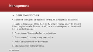 Management
A. DESIRED OUTCOMES
▪ The short-term goals of treatment for the ACS patient are as follows:
1. Early restoration of blood flow to the infarct-related artery to prevent
infarct expansion (in the case of MI) or prevent complete occlusion and
MI (in unstable angina)
2. Prevention of death and other complications
3. Prevention of coronary artery reocclusion
4. Relief of ischemic chest discomfort
5. Maintenance of normoglycemia
@Dr.Prasad Chinchole
 