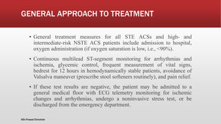 GENERAL APPROACH TO TREATMENT
▪ General treatment measures for all STE ACSs and high- and
intermediate-risk NSTE ACS patients include admission to hospital,
oxygen administration (if oxygen saturation is low, i.e., <90%).
▪ Continuous multilead ST-segment monitoring for arrhythmias and
ischemia, glycemic control, frequent measurement of vital signs,
bedrest for 12 hours in hemodynamically stable patients, avoidance of
Valsalva maneuver (prescribe stool softeners routinely), and pain relief.
▪ If these test results are negative, the patient may be admitted to a
general medical floor with ECG telemetry monitoring for ischemic
changes and arrhythmias, undergo a noninvasive stress test, or be
discharged from the emergency department.
@Dr.Prasad Chinchole
 