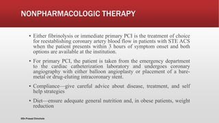 NONPHARMACOLOGIC THERAPY
▪ Either fibrinolysis or immediate primary PCI is the treatment of choice
for reestablishing coronary artery blood flow in patients with STE ACS
when the patient presents within 3 hours of symptom onset and both
options are available at the institution.
▪ For primary PCI, the patient is taken from the emergency department
to the cardiac catheterization laboratory and undergoes coronary
angiography with either balloon angioplasty or placement of a bare-
metal or drug-eluting intracoronary stent.
▪ Compliance—give careful advice about disease, treatment, and self
help strategies
▪ Diet—ensure adequate general nutrition and, in obese patients, weight
reduction
@Dr.Prasad Chinchole
 