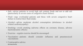 ▪ Salt—advise patients to avoid high salt content foods and not to add salt
(particularly in severe cases of congestive heart failure)
▪ Fluid—urge overloaded patients and those with severe congestive heart
failure to restrict their fluid intake
▪ Alcohol—advise moderate alcohol consumption (abstinence in alcohol
related cardiomyopathy)
▪ Smoking—avoid smoking (adverse effects on coronary disease, adverse
haemodynamic effects)
▪ Exercise—regular exercise should be encouraged
▪ Vaccination—patients should consider influenza and pneumococcal
vaccinations
▪ Contraceptive advice
@Dr.Prasad Chinchole
 