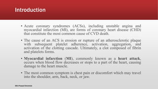Introduction
▪ Acute coronary syndromes (ACSs), including unstable angina and
myocardial infarction (MI), are forms of coronary heart disease (CHD)
that constitute the most common cause of CVD death.
▪ The cause of an ACS is erosion or rupture of an atherosclerotic plaque
with subsequent platelet adherence, activation, aggregation, and
activation of the clotting cascade. Ultimately, a clot composed of fibrin
and platelets forms.
▪ Myocardial infarction (MI), commonly known as a heart attack,
occurs when blood flow decreases or stops to a part of the heart, causing
damage to the heart muscle.
▪ The most common symptom is chest pain or discomfort which may travel
into the shoulder, arm, back, neck, or jaw.
@Dr.Prasad Chinchole
 