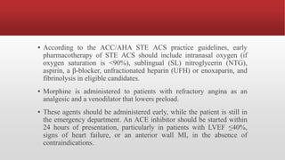 ▪ According to the ACC/AHA STE ACS practice guidelines, early
pharmacotherapy of STE ACS should include intranasal oxygen (if
oxygen saturation is <90%), sublingual (SL) nitroglycerin (NTG),
aspirin, a β-blocker, unfractionated heparin (UFH) or enoxaparin, and
fibrinolysis in eligible candidates.
▪ Morphine is administered to patients with refractory angina as an
analgesic and a venodilator that lowers preload.
▪ These agents should be administered early, while the patient is still in
the emergency department. An ACE inhibitor should be started within
24 hours of presentation, particularly in patients with LVEF ≤40%,
signs of heart failure, or an anterior wall MI, in the absence of
contraindications.
 
