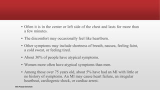 ▪ Often it is in the center or left side of the chest and lasts for more than
a few minutes.
▪ The discomfort may occasionally feel like heartburn.
▪ Other symptoms may include shortness of breath, nausea, feeling faint,
a cold sweat, or feeling tired.
▪ About 30% of people have atypical symptoms.
▪ Women more often have atypical symptoms than men.
▪ Among those over 75 years old, about 5% have had an MI with little or
no history of symptoms. An MI may cause heart failure, an irregular
heartbeat, cardiogenic shock, or cardiac arrest.
@Dr.Prasad Chinchole
 