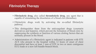 Fibrinolytic Therapy
▪ Fibrinolytic drug, also called thrombolytic drug, any agent that is
capable of stimulating the dissolution of a blood clot (thrombus).
▪ Fibrinolytic drugs work by activating the so-called fibrinolytic
pathway.
▪ This distinguishes them from the anticoagulant drugs (coumarin
derivatives and heparin), which prevent the formation of blood clots by
suppressing the synthesis or function of various clotting factors that are
normally present in the blood.
▪ Administration of a fibrinolytic agent is indicated in patients with STE
ACS who present to the hospital within 12 hours of onset of chest
discomfort and have at least 1 mm of STE in two or more contiguous
ECG leads or a new left bundle-branch block.
 