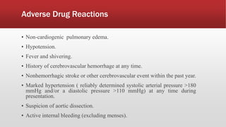 Adverse Drug Reactions
▪ Non-cardiogenic pulmonary edema.
▪ Hypotension.
▪ Fever and shivering.
▪ History of cerebrovascular hemorrhage at any time.
▪ Nonhemorrhagic stroke or other cerebrovascular event within the past year.
▪ Marked hypertension ( reliably determined systolic arterial pressure >180
mmHg and/or a diastolic pressure >110 mmHg) at any time during
presentation.
▪ Suspicion of aortic dissection.
▪ Active internal bleeding (excluding menses).
 