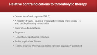 Relative contraindications to thrombolytic therapy
▪ Current use of anticoagulats (INR 2).
▪ A recent (<2 weeks) invasive or surgical procedure or prolonged (10
min) cardiopulmonaty resuscitation .
▪ Known bleeding diathesis.
▪ Pregnancy.
▪ Hemorrhagic ophthalmic condition.
▪ Active peptic ulcer disease.
▪ History of severe hypertension that is currently adequately controlled
 