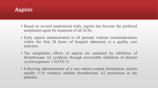 Aspirin
▪ Based on several randomized trials, aspirin has become the preferred
antiplatelet agent for treatment of all ACSs.
▪ Early aspirin administration to all patients without contraindications
within the first 24 hours of hospital admission is a quality care
indicator.
▪ The antiplatelet effects of aspirin are mediated by inhibition of
thromboxane A2 synthesis through irreversible inhibition of platelet
cyclooxygenase- 1 (COX-1).
▪ Following administration of a non–enteric-coated formulation, aspirin
rapidly (<10 minutes) inhibits thromboxane A2 production in the
platelets.
 