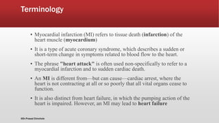 Terminology
▪ Myocardial infarction (MI) refers to tissue death (infarction) of the
heart muscle (myocardium)
▪ It is a type of acute coronary syndrome, which describes a sudden or
short-term change in symptoms related to blood flow to the heart.
▪ The phrase "heart attack" is often used non-specifically to refer to a
myocardial infarction and to sudden cardiac death.
▪ An MI is different from—but can cause—cardiac arrest, where the
heart is not contracting at all or so poorly that all vital organs cease to
function.
▪ It is also distinct from heart failure, in which the pumping action of the
heart is impaired. However, an MI may lead to heart failure
@Dr.Prasad Chinchole
 