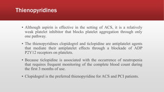 Thienopyridines
▪ Although aspirin is effective in the setting of ACS, it is a relatively
weak platelet inhibitor that blocks platelet aggregation through only
one pathway.
▪ The thienopyridines clopidogrel and ticlopidine are antiplatelet agents
that mediate their antiplatelet effects through a blockade of ADP
P2Y12 receptors on platelets.
▪ Because ticlopidine is associated with the occurrence of neutropenia
that requires frequent monitoring of the complete blood count during
the first 3 months of use.
▪ Clopidogrel is the preferred thienopyridine for ACS and PCI patients.
 