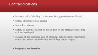 Contraindications
▪ Increased risk of bleeding (i.e. frequent falls, gastrointestinal bleeds)
▪ History of hematological disease
▪ Severe liver disease
▪ History of allergic reaction to ticlopidine or any thienopyridine drug
such as clopidogrel
▪ Because of the increased risk of bleeding, patients taking ticlopidine
should discontinue the medication 10–14 days before surgery.
▪ Pregnancy and lactation
 