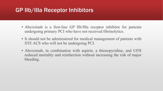 GP IIb/IIIa Receptor Inhibitors
▪ Abciximab is a first-line GP IIb/IIIa receptor inhibitor for patients
undergoing primary PCI who have not received fibrinolytics.
▪ It should not be administered for medical management of patients with
STE ACS who will not be undergoing PCI.
▪ Abciximab, in combination with aspirin, a thienopyridine, and UFH
reduced mortality and reinfarction without increasing the risk of major
bleeding.
 