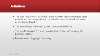 Definition
▪ The term "myocardial infarction" focuses on the myocardium (the heart
muscle) and the changes that occur in it due to the sudden deprivation
of circulating blood.
▪ The main change is necrosis (death) of myocardial tissue.
▪ The word "infarction" comes from the Latin "infarcire" meaning "to
plug up or cram."
▪ It refers to the clogging of the artery.
@Dr.Prasad Chinchole
 