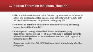 1. Indirect Thrombin Inhibitors (Heparin)
▪ UFH, administered as an IV bolus followed by a continuous infusion, is
a first-line anticoagulant for treatment of patients with STE ACS, both
for medical therapy and for patients undergoing PCI.
▪ UFH binds to antithrombin and then inhibits the activity of clotting
factors Xa and IIa (thrombin).
▪ Anticoagulant therapy should be initiated in the emergency
department and continued for at least 48 hours in selected patients
who will be bridged over to receive chronic warfarin anticoagulation
following acute MI.
▪ If a patient undergoes PCI, UFH is discontinued immediately afterthe
procedure.
 