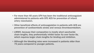 ▪ For more than 40 years UFH has been the traditional anticoagulant
administered to patients with STE ACS for prevention of infarct
artery reocclusion.
▪ Other beneficial effects of anticoagulation in patients with ACS are
prevention of cardioembolic stroke and venous thromboembolism.
▪ LMWH, because their composition is mostly short saccharide
chain lengths, they preferentially inhibit factor Xa over factor IIa,
which requires larger chain lengths for binding and inhibition.
▪ Although the bleeding rates were increased in patients older than
75 years compared to younger patients.
 