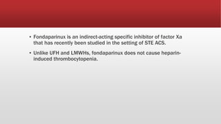 ▪ Fondaparinux is an indirect-acting specific inhibitor of factor Xa
that has recently been studied in the setting of STE ACS.
▪ Unlike UFH and LMWHs, fondaparinux does not cause heparin-
induced thrombocytopenia.
 