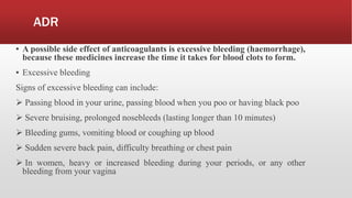 ADR
▪ A possible side effect of anticoagulants is excessive bleeding (haemorrhage),
because these medicines increase the time it takes for blood clots to form.
▪ Excessive bleeding
Signs of excessive bleeding can include:
 Passing blood in your urine, passing blood when you poo or having black poo
 Severe bruising, prolonged nosebleeds (lasting longer than 10 minutes)
 Bleeding gums, vomiting blood or coughing up blood
 Sudden severe back pain, difficulty breathing or chest pain
 In women, heavy or increased bleeding during your periods, or any other
bleeding from your vagina
 