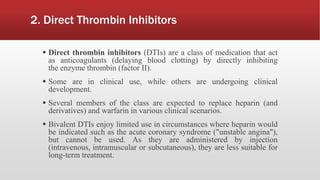 2. Direct Thrombin Inhibitors
 Direct thrombin inhibitors (DTIs) are a class of medication that act
as anticoagulants (delaying blood clotting) by directly inhibiting
the enzyme thrombin (factor II).
 Some are in clinical use, while others are undergoing clinical
development.
 Several members of the class are expected to replace heparin (and
derivatives) and warfarin in various clinical scenarios.
 Bivalent DTIs enjoy limited use in circumstances where heparin would
be indicated such as the acute coronary syndrome ("unstable angina"),
but cannot be used. As they are administered by injection
(intravenous, intramuscular or subcutaneous), they are less suitable for
long-term treatment.
 