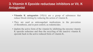 3. Vitamin K Epoxide reductase inhibitors or Vit. K
Antagonist
▪ Vitamin K antagonists (VKA) are a group of substances that
reduce blood clotting by reducing the action of vitamin K.
▪ They are used as anticoagulant medications in the prevention
of thrombosis, and in pest control, as rodenticides.
▪ deplete the active form of the vitamin by inhibiting the enzyme vitamin
K epoxide reductase and thus the recycling of the inactive vitamin K
epoxide back to the active reduced form of vitamin K.
 