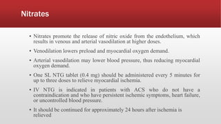 Nitrates
▪ Nitrates promote the release of nitric oxide from the endothelium, which
results in venous and arterial vasodilation at higher doses.
▪ Venodilation lowers preload and myocardial oxygen demand.
▪ Arterial vasodilation may lower blood pressure, thus reducing myocardial
oxygen demand.
▪ One SL NTG tablet (0.4 mg) should be administered every 5 minutes for
up to three doses to relieve myocardial ischemia.
▪ IV NTG is indicated in patients with ACS who do not have a
contraindication and who have persistent ischemic symptoms, heart failure,
or uncontrolled blood pressure.
▪ It should be continued for approximately 24 hours after ischemia is
relieved
 