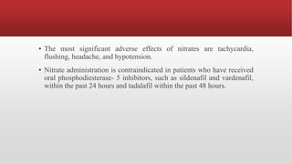▪ The most significant adverse effects of nitrates are tachycardia,
flushing, headache, and hypotension.
▪ Nitrate administration is contraindicated in patients who have received
oral phosphodiesterase- 5 inhibitors, such as sildenafil and vardenafil,
within the past 24 hours and tadalafil within the past 48 hours.
 