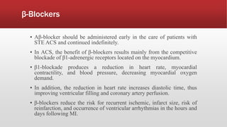 β-Blockers
▪ Aβ-blocker should be administered early in the care of patients with
STE ACS and continued indefinitely.
▪ In ACS, the benefit of β-blockers results mainly from the competitive
blockade of β1-adrenergic receptors located on the myocardium.
▪ β1-blockade produces a reduction in heart rate, myocardial
contractility, and blood pressure, decreasing myocardial oxygen
demand.
▪ In addition, the reduction in heart rate increases diastolic time, thus
improving ventricular filling and coronary artery perfusion.
▪ β-blockers reduce the risk for recurrent ischemic, infarct size, risk of
reinfarction, and occurrence of ventricular arrhythmias in the hours and
days following MI.
 