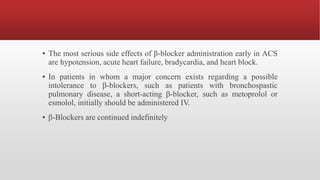 ▪ The most serious side effects of β-blocker administration early in ACS
are hypotension, acute heart failure, bradycardia, and heart block.
▪ In patients in whom a major concern exists regarding a possible
intolerance to β-blockers, such as patients with bronchospastic
pulmonary disease, a short-acting β-blocker, such as metoprolol or
esmolol, initially should be administered IV.
▪ β-Blockers are continued indefinitely
 