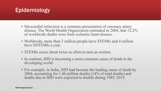 Epidemiology
▪ Myocardial infarction is a common presentation of coronary artery
disease. The World Health Organization estimated in 2004, that 12.2%
of worldwide deaths were from ischemic heart disease.
▪ Worldwide, more than 3 million people have STEMIs and 4 million
have NSTEMIs a year.
▪ STEMIs occur about twice as often in men as women.
▪ In contrast, IHD is becoming a more common cause of death in the
developing world.
▪ For example, in India, IHD had become the leading cause of death by
2004, accounting for 1.46 million deaths (14% of total deaths) and
deaths due to IHD were expected to double during 1985–2015.
@Dr.Prasad Chinchole
 
