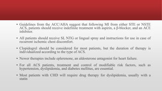 ▪ Guidelines from the ACC/AHA suggest that following MI from either STE or NSTE
ACS, patients should receive indefinite treatment with aspirin, a β-blocker, and an ACE
inhibitor.
▪ All patients should receive SL NTG or lingual spray and instructions for use in case of
recurrent ischemic chest discomfort.
▪ Clopidogrel should be considered for most patients, but the duration of therapy is
individualized according to the type of ACS.
▪ Newer therapies include eplerenone, an aldosterone antagonist for heart failure.
▪ For all ACS patients, treatment and control of modifiable risk factors, such as
hypertension, dyslipidemia, and diabetes mellitus, are essential.
▪ Most patients with CHD will require drug therapy for dyslipidemia, usually with a
statin
 