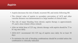 Aspirin
▪ Aspirin decreases the risk of death, recurrent MI, and stroke following MI.
▪ The clinical value of aspirin in secondary prevention of ACS and other
vascular diseases was demonstrated in a large number of clinical trials.
▪ The risk of major bleeding from chronic aspirin therapy is approximately
2% and is dose related. (Dose related)
▪ After an initial dose of 325 mg, chronic therapy with aspirin should be 75 to
81 mg once daily.
▪ AHA/ACC recommend 162–325 mg of aspirin once daily for at least 30
days
▪ To minimize the risk of bleeding combinations should be avoided unless the
combination is clinically indicated.
 