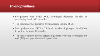 Thienopyridines
▪ For patients with NSTE ACS, clopidogrel decreases the risk of
developing death, MI, or stroke.
▪ The benefit derives primarily from reducing the rate of MI.
▪ Most patients with NSTE ACS should receive clopidogrel, in addition
to aspirin, for up to 12 months.
▪ The most common adverse effects in patients receiving clopidogrel are
rash (5%) and gastrointestinal upset (3%).
 