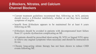 β-Blockers, Nitrates, and Calcium
Channel Blockers
▪ Current treatment guidelines recommend that, following an ACS, patients
should receive a β-blocker indefinitely, whether or not they have residual
symptoms of angina.
▪ benefit from β-blockers appears to be maintained for at least 6 years
following an MI.
▪ β-blockers should be avoided in patients with decompensated heart failure
from LV systolic dysfunction complicating an MI.
▪ All patients should be prescribed short-acting SL NTG or lingual NTG spray
to relieve any anginal symptoms when necessary and should be instructed on
its use.
▪ Chronic long-acting nitrate therapy has not been shown to reduce CHD
events following MI.
 