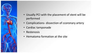 • Usually PCI with the placement of stent will be
performed
• Complications- dissection of ccoronary artery
• Cardiac tamponade
• Restenosis
• Hematoma formation at the site
 