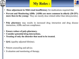 • Dose adjustment in Mild renal insufficiency for medications required that.
• Prevent and Monitoring ADRs [ADRs are more common in elderly (20-25%
more then in the young) They are mostly dose related rather than idiosyncratic].
• Poly pharmacy may results in increased drug interaction and drug disease
interaction, ADRs and non compliance.
• Ensure reduce of poly-pharmacy.
• Consider potential drug interactions.
• Treating of only the disorder that need to be treated.
• QAL (quality adjusted lifetime).
• Patient counseling and advice.
• Evaluation and monitoring of therapy.
My Roles :
 