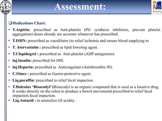 Assessment:
Medications Chart:
• T.Aspirin: prescribed as Anti-platelet (PG synthesis inhibitors, prevent platelet
aggregation) doses already are accurate whenever has prescribed.
• T.ISDN: prescribed as vasodilator (to relief ischemia and ensure blood supplying to
• T. Atorvastatin : prescribed as lipid lowering agent.
• T.Clopidogrel : prescribed as Anti-platelet (ADP antagonists)
• inj.Insulin: prescribed for DM.
• inj.Heparin: prescribed as Anticoagulant (Antithrombin III).
• C.Omez : prescribed as Gastro-protective agent.
• Liq.paraffin: prescribed to relief fecal impaction.
• T.Dulcolax ‘Bisacodyl’ (Bisacodyl is an organic compound that is used as a laxative drug.
It works directly on the colon to produce a bowel movement) prescribed to relief fecal
impaction.fecal impaction.
• Liq.Antacid : to neutralize GI acidity .
 