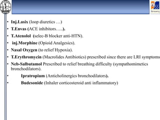 • Inj.Lasix (loop diuretics …)
• T.Envas (ACE inhibitors…..).
• T.Atenolol (selec-B blocker anti-HTN).
• inj.Morphine (Opioid Analgesics).
• Nasal Oxygen (to relief Hypoxia).
• T.Erythromycin (Macrolides Antibiotics) prescribed since there are LRI symptoms.
• Neb-Salbutamol Prescribed to relief breathing difficulty (sympathomimetics
bronchodilators).
• Ipratropium (Anticholinergics bronchodilators).
• Budesonide (Inhaler corticosteroid anti inflammatory)
 